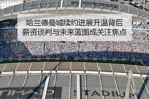 哈兰德曼城续约进展升温背后 薪资谈判与未来蓝图成关注焦点