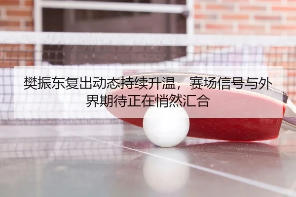 樊振东复出动态持续升温，赛场信号与外界期待正在悄然汇合